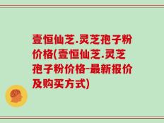 壹恒仙芝.灵芝孢子粉价格(壹恒仙芝.灵芝孢子粉价格-最新报价及购买方式)