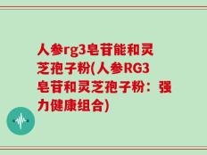 人参rg3皂苷能和灵芝孢子粉(人参RG3皂苷和灵芝孢子粉：强力健康组合)