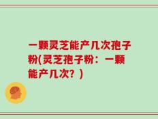 一颗灵芝能产几次孢子粉(灵芝孢子粉：一颗能产几次？)