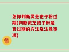 怎样判断灵芝孢子粉过期(判断灵芝孢子粉是否过期的方法及注意事项)