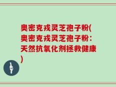 奥密克戎灵芝孢子粉(奥密克戎灵芝孢子粉：天然抗氧化剂拯救健康)