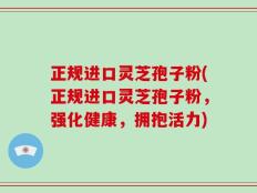 正规进口灵芝孢子粉(正规进口灵芝孢子粉，强化健康，拥抱活力)