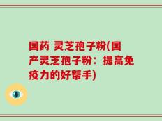 国药 灵芝孢子粉(国产灵芝孢子粉：提高免疫力的好帮手)