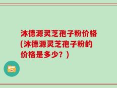 沐德源灵芝孢子粉价格(沐德源灵芝孢子粉的价格是多少？)
