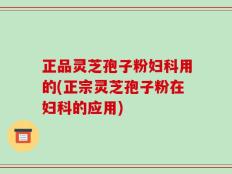 正品灵芝孢子粉妇科用的(正宗灵芝孢子粉在妇科的应用)