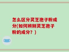 怎么区分灵芝孢子粉成分(如何辨别灵芝孢子粉的成分？)