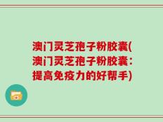 澳门灵芝孢子粉胶囊(澳门灵芝孢子粉胶囊：提高免疫力的好帮手)