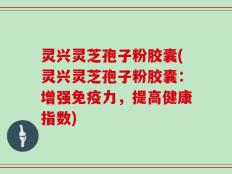 灵兴灵芝孢子粉胶囊(灵兴灵芝孢子粉胶囊：增强免疫力，提高健康指数)