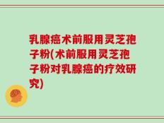 乳腺癌术前服用灵芝孢子粉(术前服用灵芝孢子粉对乳腺癌的疗效研究)