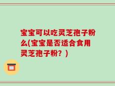宝宝可以吃灵芝孢子粉么(宝宝是否适合食用灵芝孢子粉？)