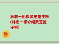 林志一彬谈灵芝孢子粉(林志一彬介绍灵芝孢子粉)
