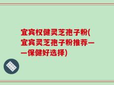 宜宾权健灵芝孢子粉(宜宾灵芝孢子粉推荐——保健好选择)