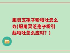 服灵芝孢子粉呕吐怎么办(服用灵芝孢子粉引起呕吐怎么应对？)