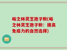 峪之林灵芝孢子粉(峪之林灵芝孢子粉：提高免疫力的自然选择)