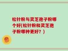 松针粉与灵芝孢子粉哪个好(松针粉和灵芝孢子粉哪种更好？)