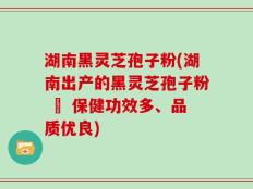 湖南黑灵芝孢子粉(湖南出产的黑灵芝孢子粉 – 保健功效多、品质优良)