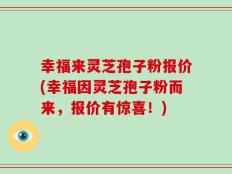 幸福来灵芝孢子粉报价(幸福因灵芝孢子粉而来，报价有惊喜！)