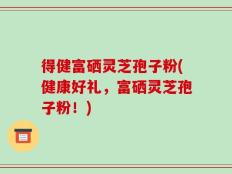 得健富硒灵芝孢子粉(健康好礼，富硒灵芝孢子粉！)