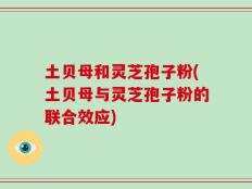 土贝母和灵芝孢子粉(土贝母与灵芝孢子粉的联合效应)