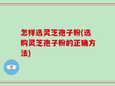 怎样选灵芝孢子粉(选购灵芝孢子粉的正确方法)