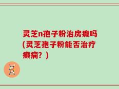 灵芝n孢子粉治房癫吗(灵芝孢子粉能否治疗癫痫？)