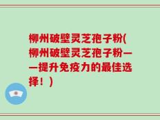 柳州破壁灵芝孢子粉(柳州破壁灵芝孢子粉——提升免疫力的最佳选择！)