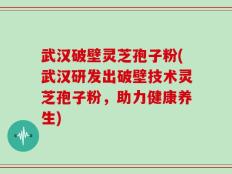 武汉破壁灵芝孢子粉(武汉研发出破壁技术灵芝孢子粉，助力健康养生)