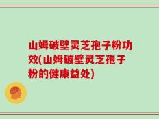 山姆破壁灵芝孢子粉功效(山姆破壁灵芝孢子粉的健康益处)