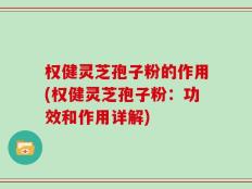 权健灵芝孢子粉的作用(权健灵芝孢子粉：功效和作用详解)