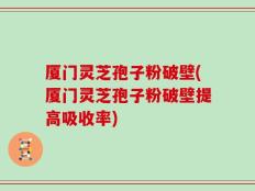 厦门灵芝孢子粉破壁(厦门灵芝孢子粉破壁提高吸收率)