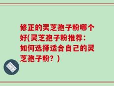 修正的灵芝孢子粉哪个好(灵芝孢子粉推荐：如何选择适合自己的灵芝孢子粉？)