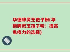 华德牌灵芝孢子粉(华德牌灵芝孢子粉：提高免疫力的选择)