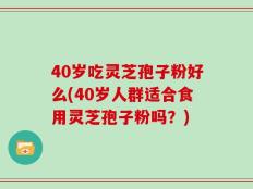 40岁吃灵芝孢子粉好么(40岁人群适合食用灵芝孢子粉吗？)