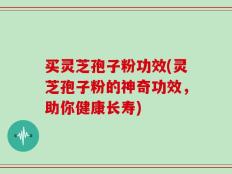 买灵芝孢子粉功效(灵芝孢子粉的神奇功效，助你健康长寿)
