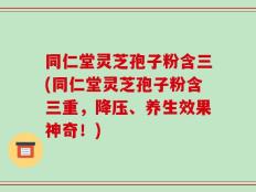 同仁堂灵芝孢子粉含三(同仁堂灵芝孢子粉含三重，降压、养生效果神奇！)