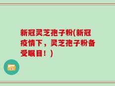 新冠灵芝孢子粉(新冠疫情下，灵芝孢子粉备受瞩目！)