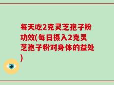 每天吃2克灵芝孢子粉功效(每日摄入2克灵芝孢子粉对身体的益处)