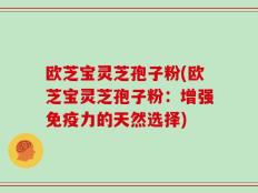 欧芝宝灵芝孢子粉(欧芝宝灵芝孢子粉：增强免疫力的天然选择)