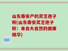山东泰安产的灵芝孢子粉(山东泰安灵芝孢子粉：来自大自然的健康精华)