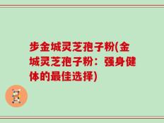 步金城灵芝孢子粉(金城灵芝孢子粉：强身健体的最佳选择)