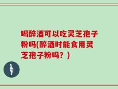 喝醉酒可以吃灵芝孢子粉吗(醉酒时能食用灵芝孢子粉吗？)