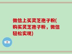 微信上买灵芝孢子粉(购买灵芝孢子粉，微信轻松实现)