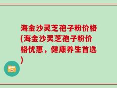 海金沙灵芝孢子粉价格(海金沙灵芝孢子粉价格优惠，健康养生首选)