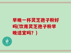 早晚一杯灵芝孢子粉好吗(饮用灵芝孢子粉早晚适宜吗？)