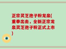正宗灵芝孢子粉龙泉(重拳出击，全新正宗龙泉灵芝孢子粉正式上市)