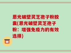 恩光破壁灵芝孢子粉胶囊(恩光破壁灵芝孢子粉：增强免疫力的有效选择)