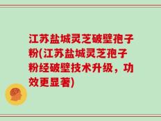 江苏盐城灵芝破壁孢子粉(江苏盐城灵芝孢子粉经破壁技术升级，功效更显著)