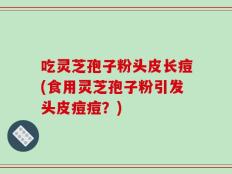 吃灵芝孢子粉头皮长痘(食用灵芝孢子粉引发头皮痘痘？)