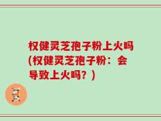 权健灵芝孢子粉上火吗(权健灵芝孢子粉：会导致上火吗？)
