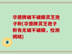 华德牌破不破膜灵芝孢子粉(华德牌灵芝孢子粉有无破不破膜，检测揭晓)